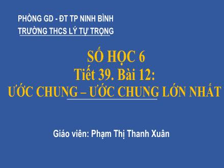 Bài giảng Toán học 6 - Tiết 39, Bài 12: Ước chung - Ước chung lớn nhất - Phạm Thị Thanh Xuân